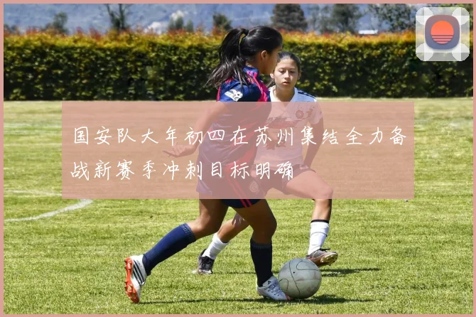 国安队大年初四在苏州集结全力备战新赛季冲刺目标明确