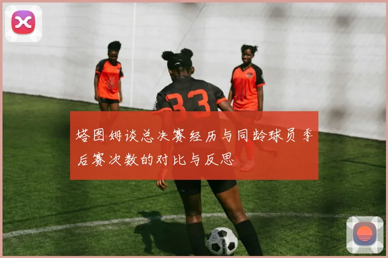 塔图姆谈总决赛经历与同龄球员季后赛次数的对比与反思