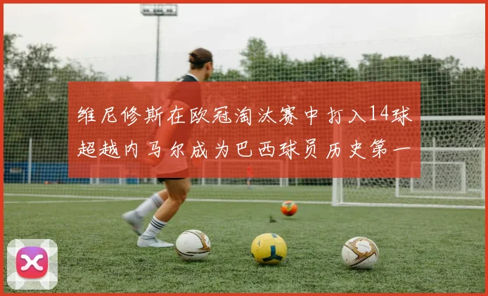 维尼修斯在欧冠淘汰赛中打入14球超越内马尔成为巴西球员历史第一人