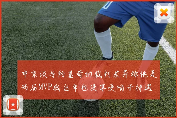 申京谈与约基奇的裁判差异称他是两届MVP我当年也没享受哨子待遇
