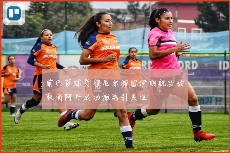 前巴萨球员穆尼尔滞留伊朗航班被取消阿丹成功撤离引关注