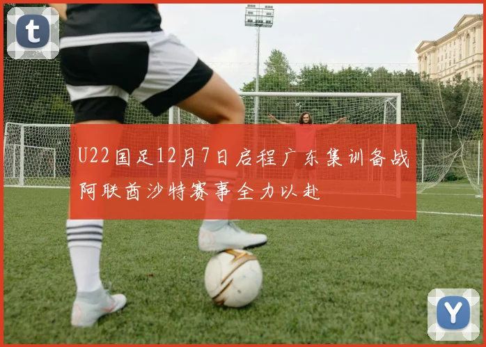 U22国足12月7日启程广东集训备战阿联酋沙特赛事全力以赴