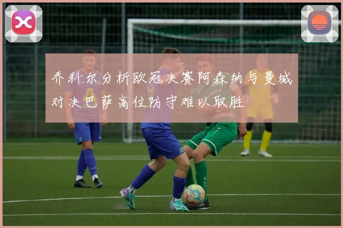 乔科尔分析欧冠决赛阿森纳与曼城对决巴萨高位防守难以取胜