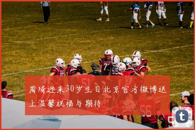 周琦迎来30岁生日北京官方微博送上温馨祝福与期待