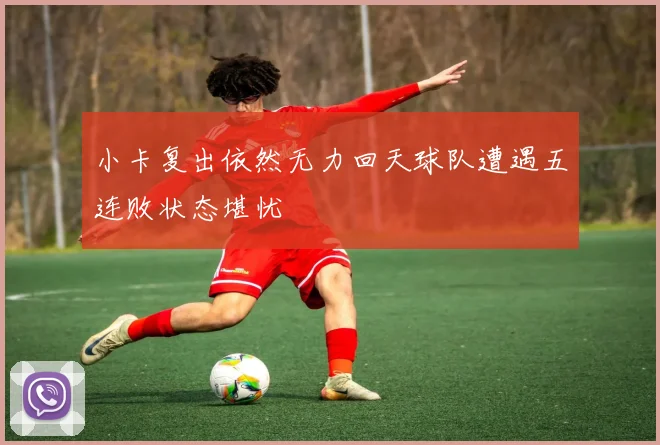 小卡复出依然无力回天球队遭遇五连败状态堪忧