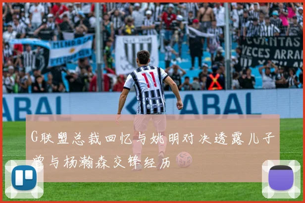 G联盟总裁回忆与姚明对决透露儿子曾与杨瀚森交锋经历