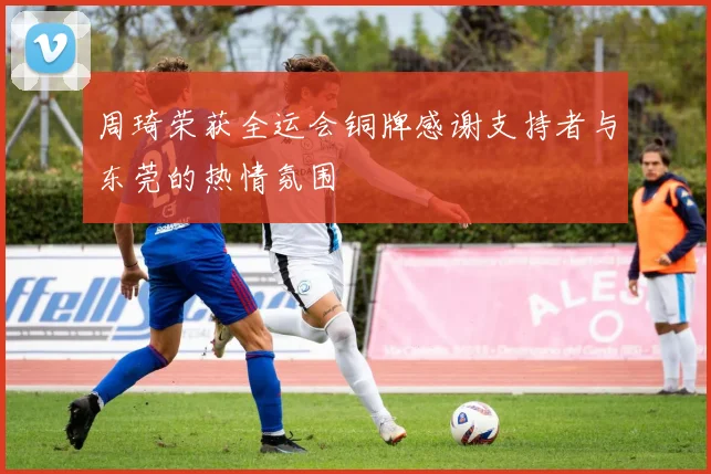 周琦荣获全运会铜牌感谢支持者与东莞的热情氛围