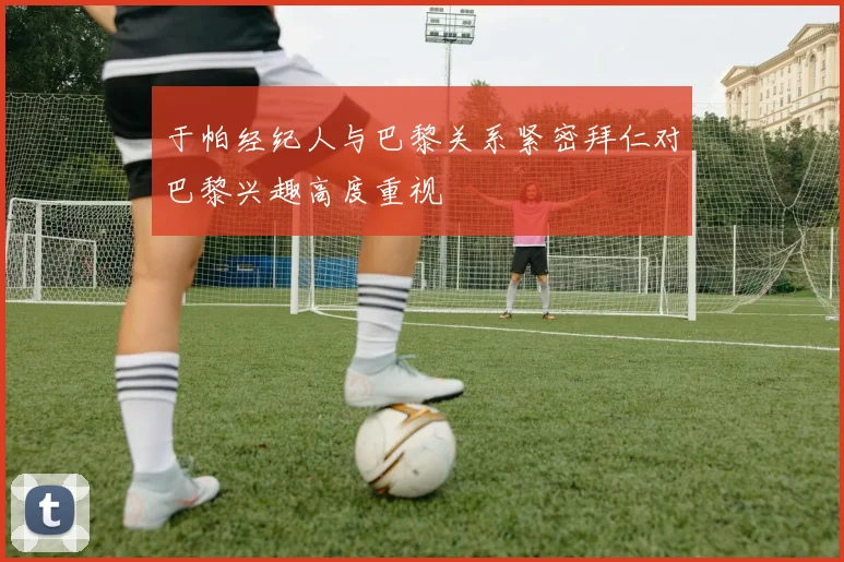 于帕经纪人与巴黎关系紧密拜仁对巴黎兴趣高度重视