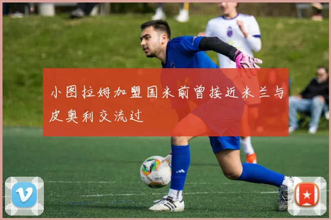 小图拉姆加盟国米前曾接近米兰与皮奥利交流过