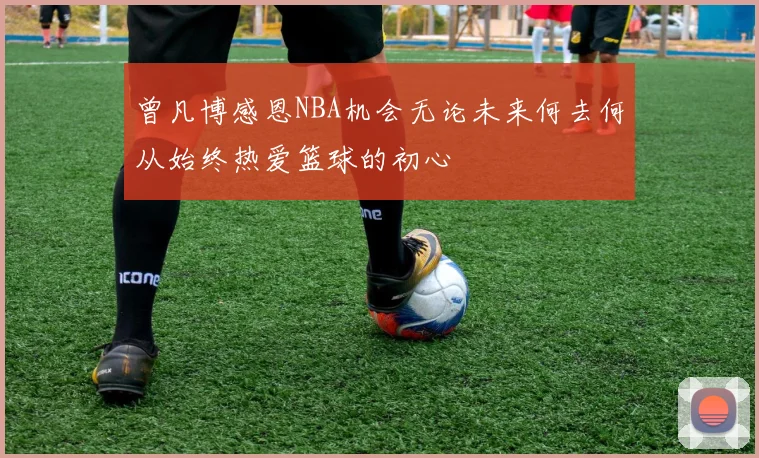 曾凡博感恩NBA机会无论未来何去何从始终热爱篮球的初心