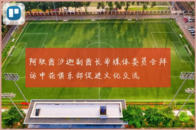 阿联酋沙迦副酋长率媒体委员会拜访申花俱乐部促进文化交流