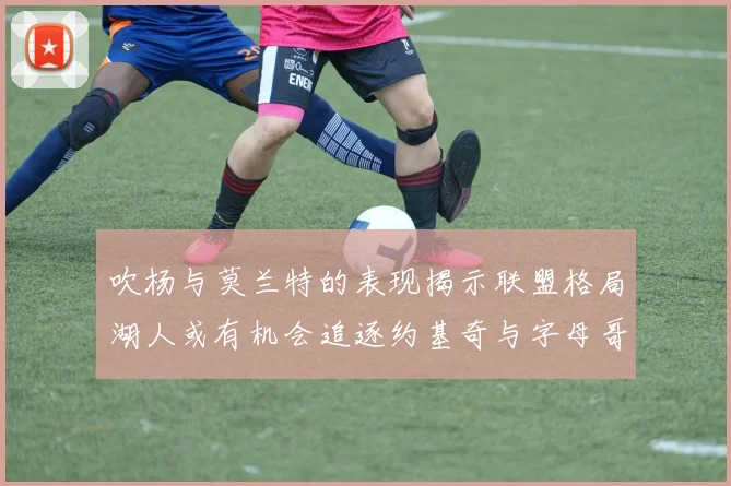 吹杨与莫兰特的表现揭示联盟格局湖人或有机会追逐约基奇与字母哥